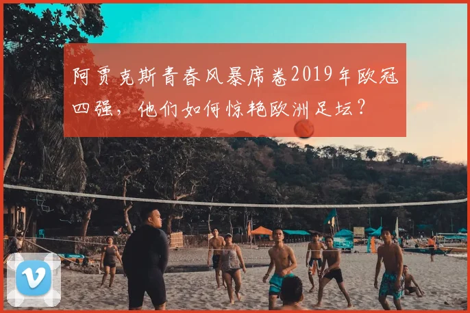 阿贾克斯青春风暴席卷2019年欧冠四强,他们如何惊艳欧洲足坛?