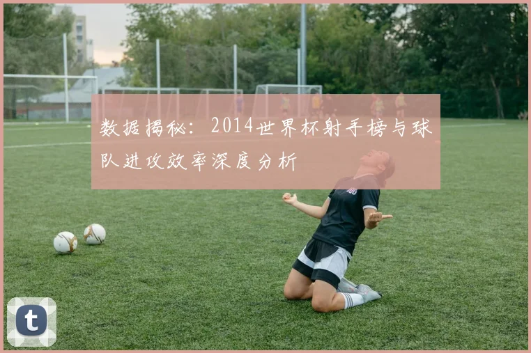 数据揭秘:2014世界杯射手榜与球队进攻效率深度分析