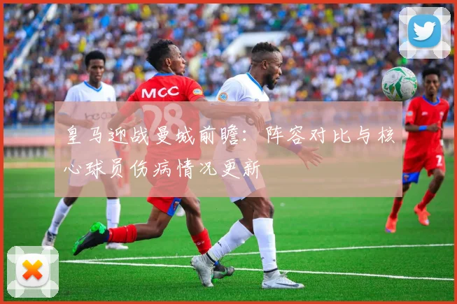 皇马迎战曼城前瞻:阵容对比与核心球员伤病情况更新