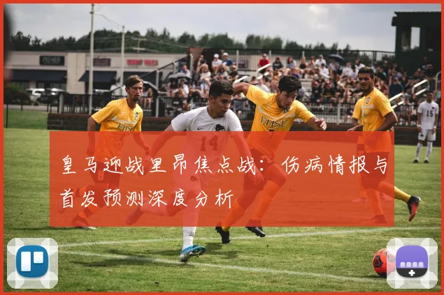 皇马迎战里昂焦点战:伤病情报与首发预测深度分析