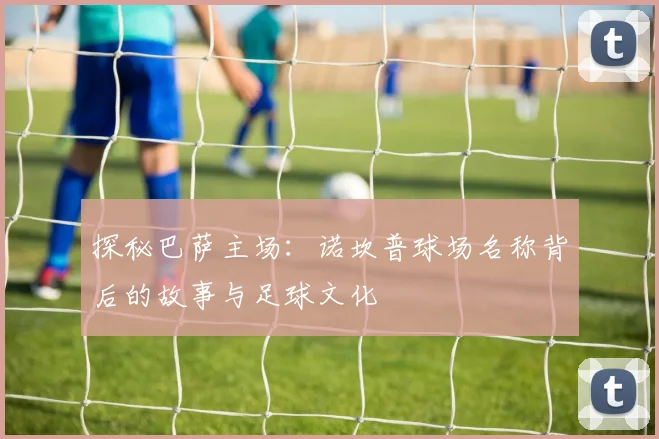 探秘巴萨主场：诺坎普球场名称背后的故事与足球文化