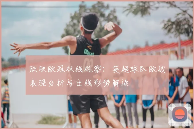 欧联欧冠双线观察：英超球队欧战表现分析与出线形势解读