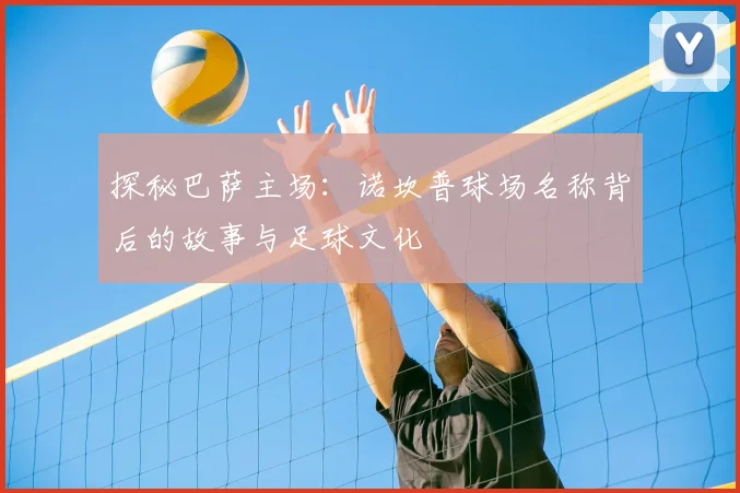 探秘巴萨主场：诺坎普球场名称背后的故事与足球文化