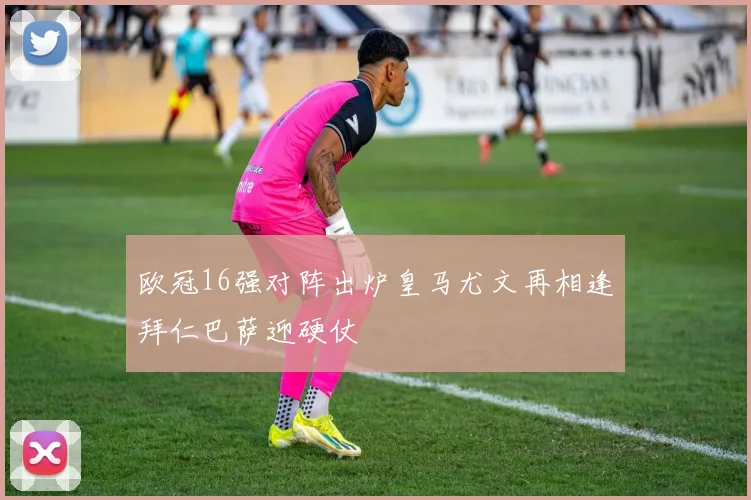 欧冠16强对阵出炉皇马尤文再相逢拜仁巴萨迎硬仗