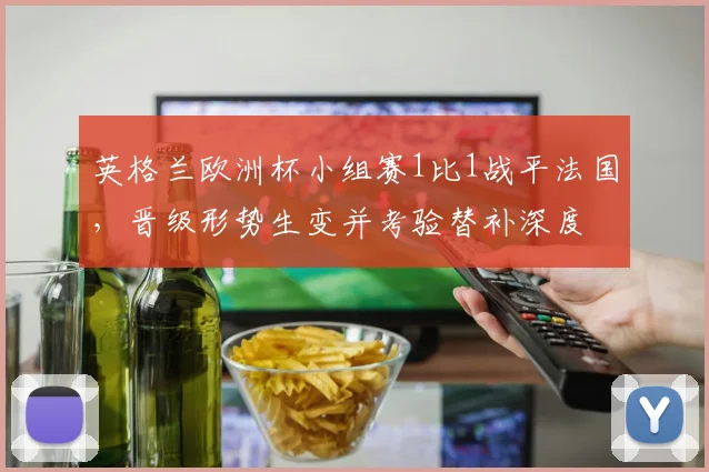 英格兰欧洲杯小组赛1比1战平法国，晋级形势生变并考验替补深度