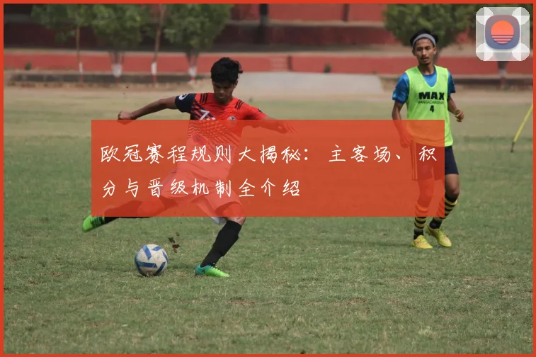 欧冠赛程规则大揭秘：主客场、积分与晋级机制全介绍