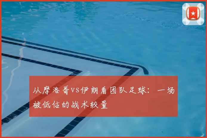 从摩洛哥vs伊朗看团队足球:一场被低估的战术较量