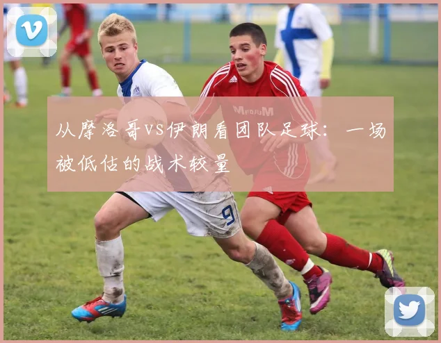 从摩洛哥vs伊朗看团队足球:一场被低估的战术较量