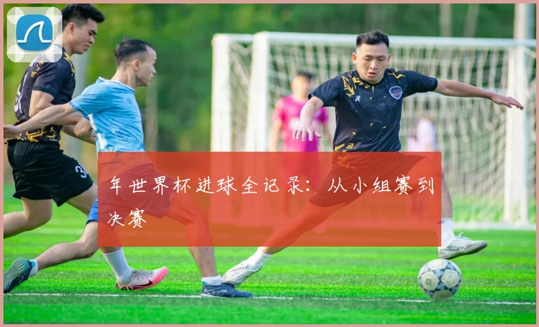 年世界杯进球全记录：从小组赛到决赛
