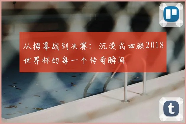 从揭幕战到决赛:沉浸式回顾2018世界杯的每一个传奇瞬间