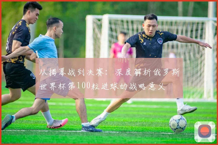 从揭幕战到决赛：深度解析俄罗斯世界杯第100粒进球的战略意义