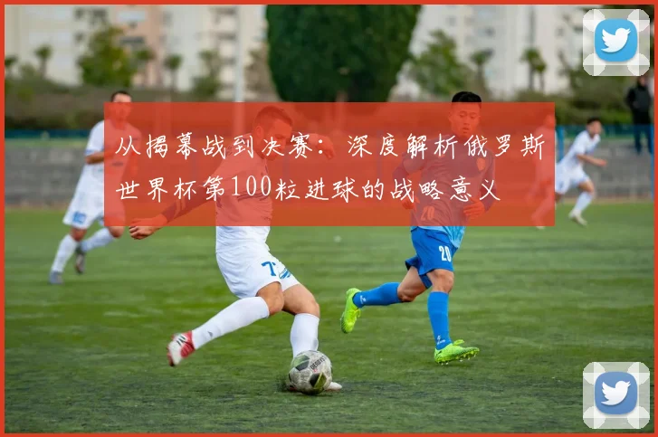 从揭幕战到决赛：深度解析俄罗斯世界杯第100粒进球的战略意义