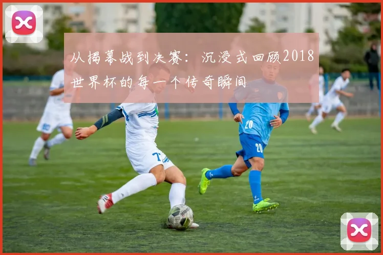 从揭幕战到决赛：沉浸式回顾2018世界杯的每一个传奇瞬间