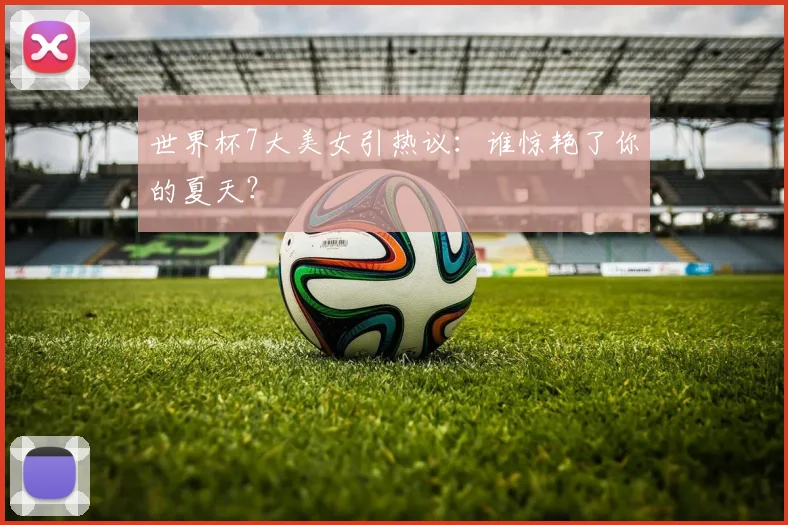 世界杯7大美女引热议：谁惊艳了你的夏天？